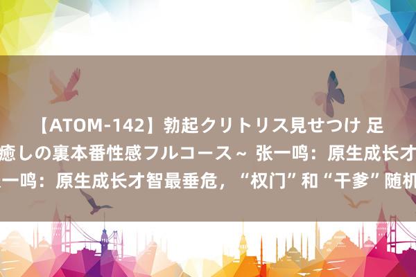 【ATOM-142】勃起クリトリス見せつけ 足コキ回春クリニック ～癒しの裏本番性感フルコース～ 张一鸣：原生成长才智最垂危，“权门”和“干爹”随机是功德