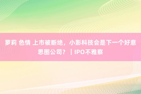 萝莉 色情 上市被断绝，小影科技会是下一个好意思图公司？｜IPO不雅察