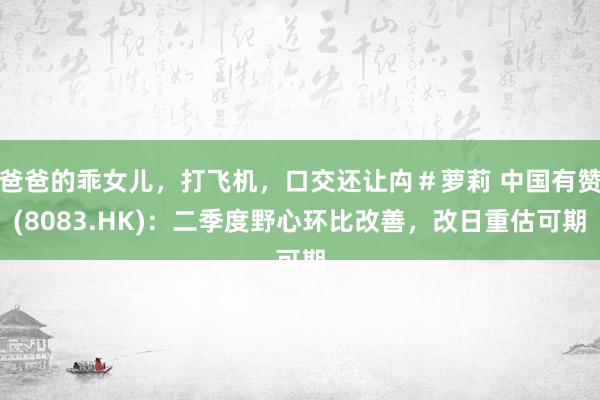 爸爸的乖女儿，打飞机，口交还让禸＃萝莉 中国有赞(8083.HK)：二季度野心环比改善，改日重估可期