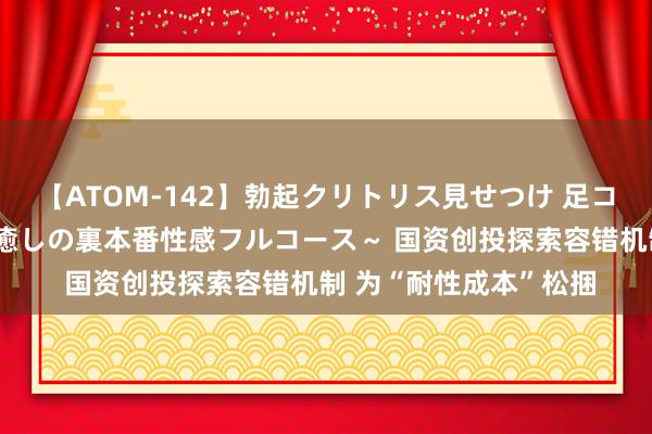 【ATOM-142】勃起クリトリス見せつけ 足コキ回春クリニック ～癒しの裏本番性感フルコース～ 国资创投探索容错机制 为“耐性成本”松捆