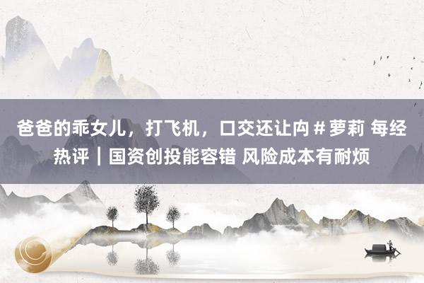 爸爸的乖女儿，打飞机，口交还让禸＃萝莉 每经热评︱国资创投能容错 风险成本有耐烦