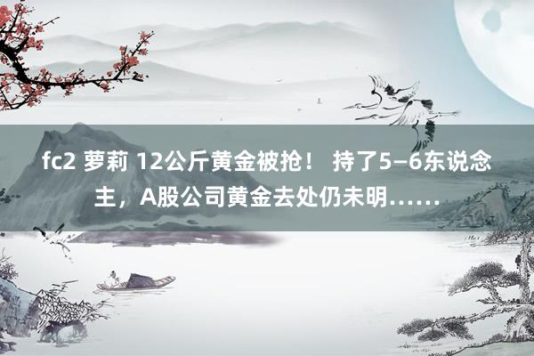 fc2 萝莉 12公斤黄金被抢！ 持了5—6东说念主，A股公司黄金去处仍未明……