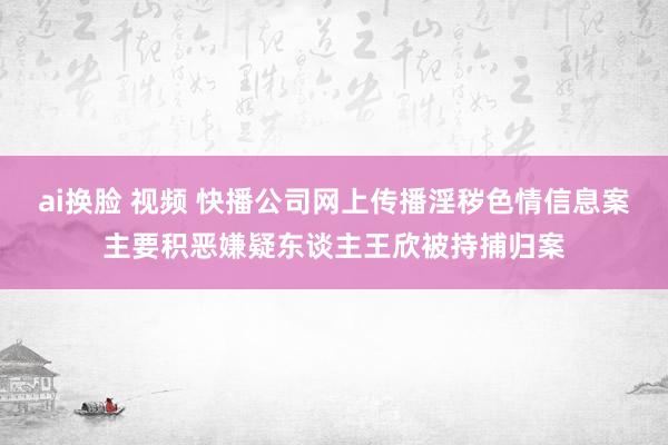 ai换脸 视频 快播公司网上传播淫秽色情信息案主要积恶嫌疑东谈主王欣被持捕归案