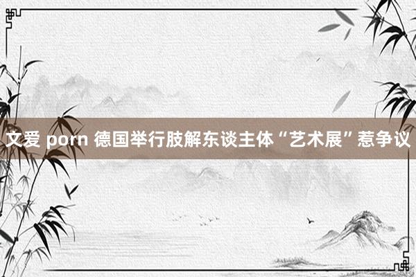文爱 porn 德国举行肢解东谈主体“艺术展”惹争议