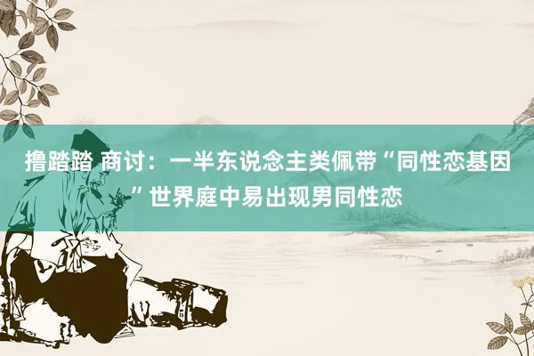 撸踏踏 商讨：一半东说念主类佩带“同性恋基因”世界庭中易出现男同性恋