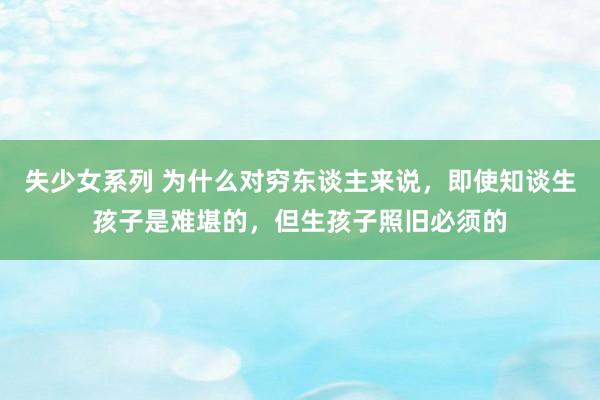 失少女系列 为什么对穷东谈主来说，即使知谈生孩子是难堪的，但生孩子照旧必须的