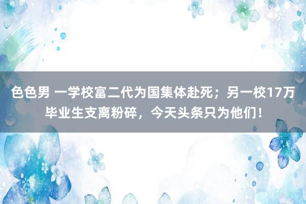 色色男 一学校富二代为国集体赴死；另一校17万毕业生支离粉碎，今天头条只为他们！