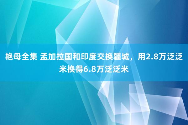 艳母全集 孟加拉国和印度交换疆城，用2.8万泛泛米换得6.8万泛泛米