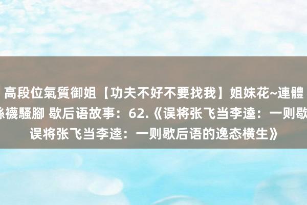 高段位氣質御姐【功夫不好不要找我】姐妹花~連體絲襪~大奶晃動~絲襪騷腳 歇后语故事：62.《误将张飞当李逵：一则歇后语的逸态横生》