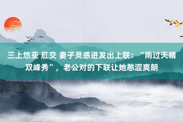三上悠亚 肛交 妻子灵感迸发出上联：“雨过天晴双峰秀”，老公对的下联让她憨涩爽朗