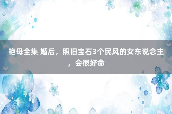 艳母全集 婚后，照旧宝石3个民风的女东说念主，会很好命