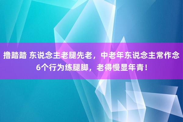 撸踏踏 东说念主老腿先老，中老年东说念主常作念6个行为练腿脚，老得慢显年青！