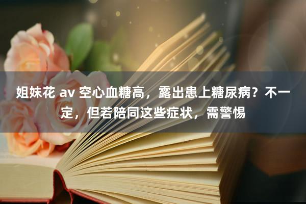 姐妹花 av 空心血糖高，露出患上糖尿病？不一定，但若陪同这些症状，需警惕