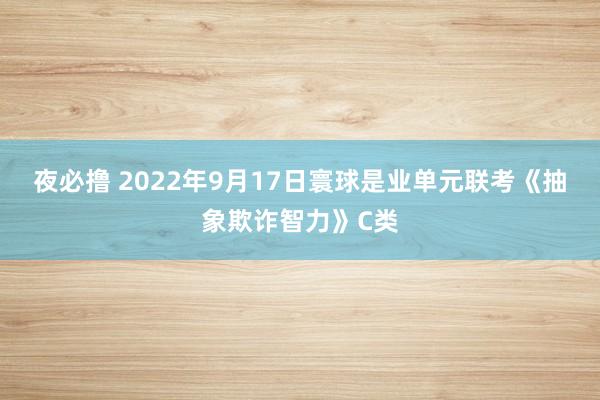 夜必撸 2022年9月17日寰球是业单元联考《抽象欺诈智力》C类
