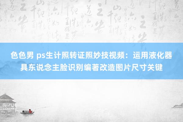 色色男 ps生计照转证照妙技视频：运用液化器具东说念主脸识别编著改造图片尺寸关键