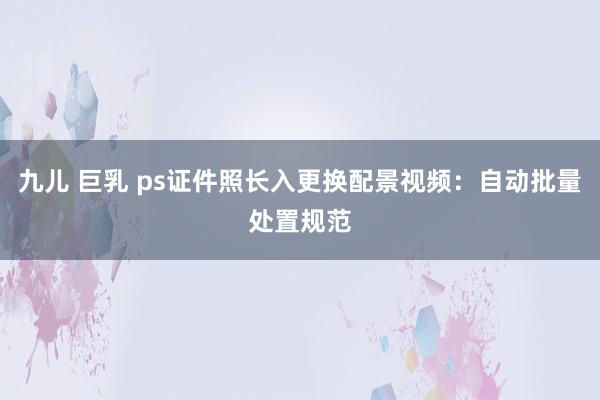九儿 巨乳 ps证件照长入更换配景视频：自动批量处置规范