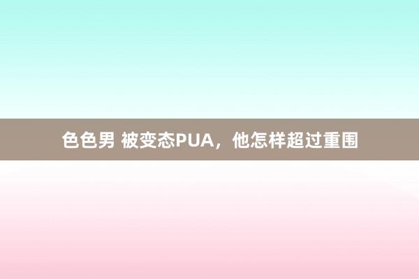 色色男 被变态PUA，他怎样超过重围