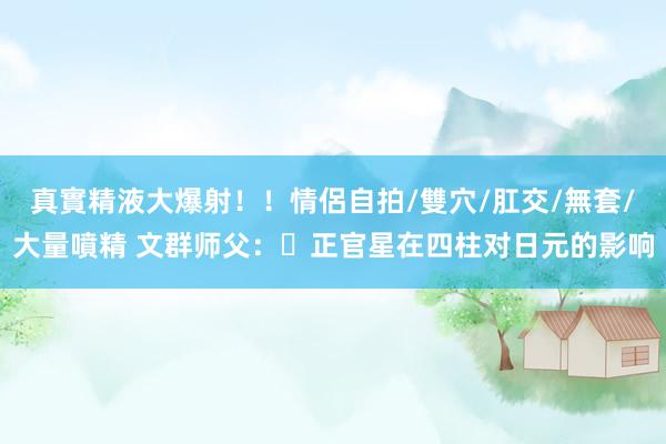 真實精液大爆射！！情侶自拍/雙穴/肛交/無套/大量噴精 文群师父：​正官星在四柱对日元的影响