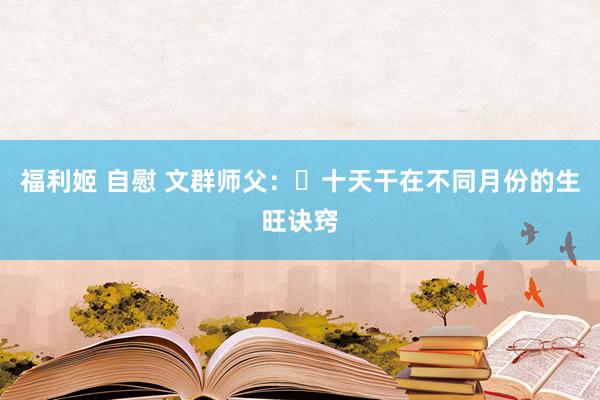 福利姬 自慰 文群师父：​十天干在不同月份的生旺诀窍
