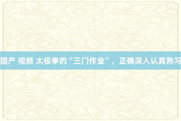 国产 视频 太极拳的“三门作业”，正确深入认真熟习