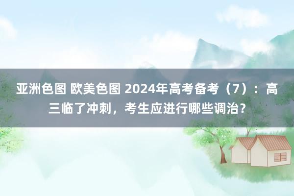 亚洲色图 欧美色图 2024年高考备考（7）：高三临了冲刺，考生应进行哪些调治？