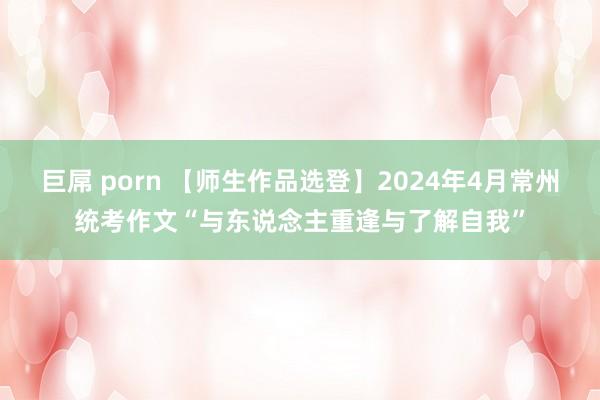 巨屌 porn 【师生作品选登】2024年4月常州统考作文“与东说念主重逢与了解自我”