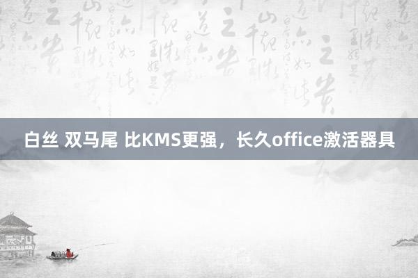 白丝 双马尾 比KMS更强，长久office激活器具