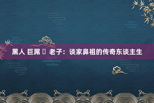 黑人 巨屌 ​老子：谈家鼻祖的传奇东谈主生