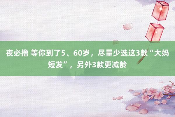 夜必撸 等你到了5、60岁，尽量少选这3款“大妈短发”，另外3款更减龄