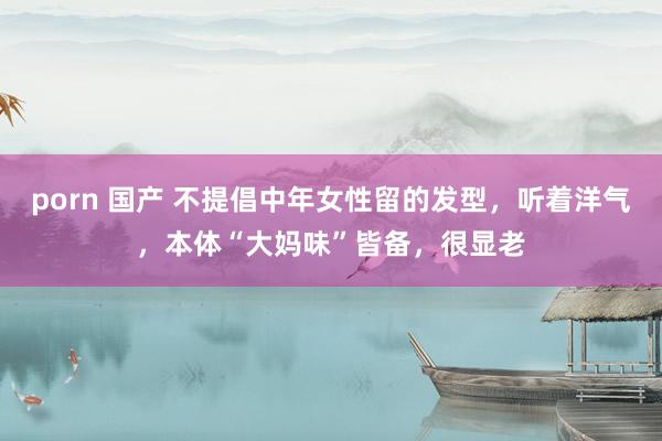 porn 国产 不提倡中年女性留的发型，听着洋气，本体“大妈