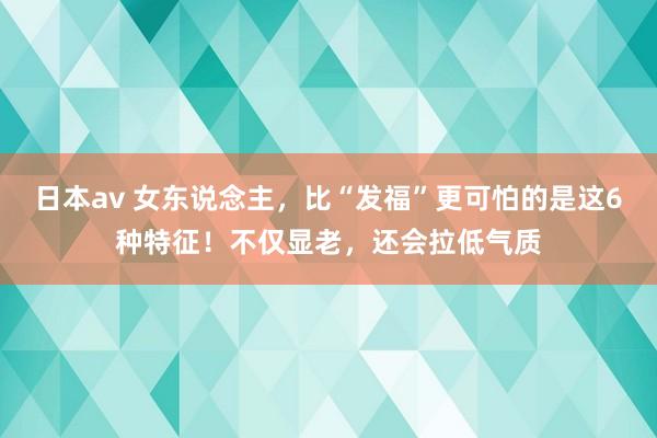 日本av 女东说念主，比“发福”更可怕的是这6种特征！不仅显老，还会拉低气质