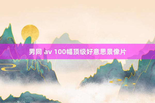 男同 av 100幅顶级好意思景像片