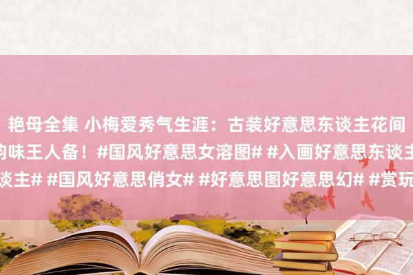 艳母全集 小梅爱秀气生涯：古装好意思东谈主花间照，好意思若天