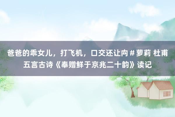 爸爸的乖女儿，打飞机，口交还让禸＃萝莉 杜甫五言古诗《奉赠鲜