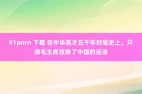 91porn 下载 在中华英才五千年时髦史上，只消毛主席改换