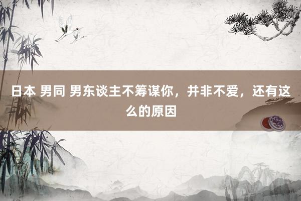日本 男同 男东谈主不筹谋你，并非不爱，还有这么的原因