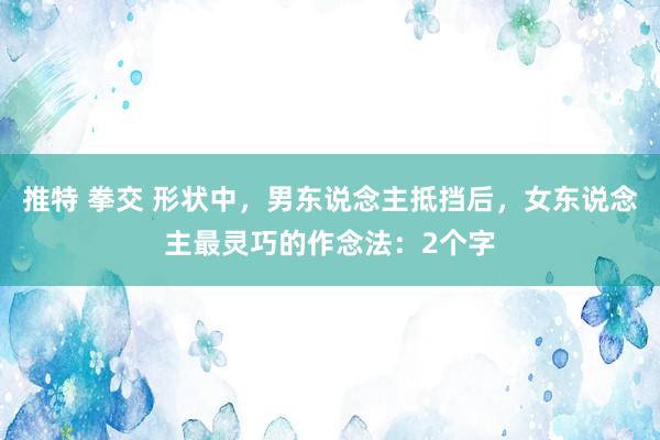 推特 拳交 形状中，男东说念主抵挡后，女东说念主最灵巧的作念