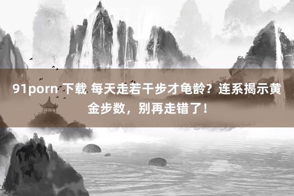 91porn 下载 每天走若干步才龟龄？连系揭示黄金步数，别