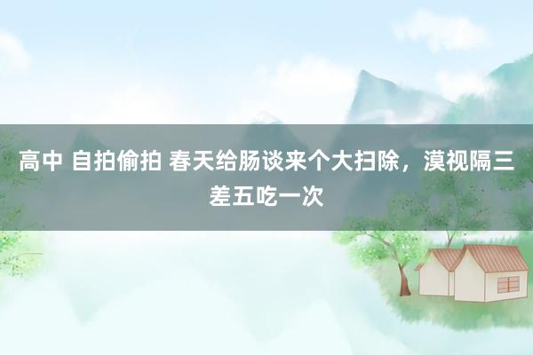 高中 自拍偷拍 春天给肠谈来个大扫除，漠视隔三差五吃一次