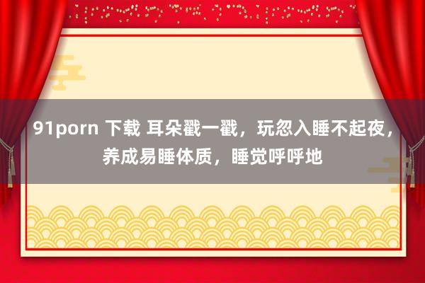91porn 下载 耳朵戳一戳，玩忽入睡不起夜，养成易睡体质