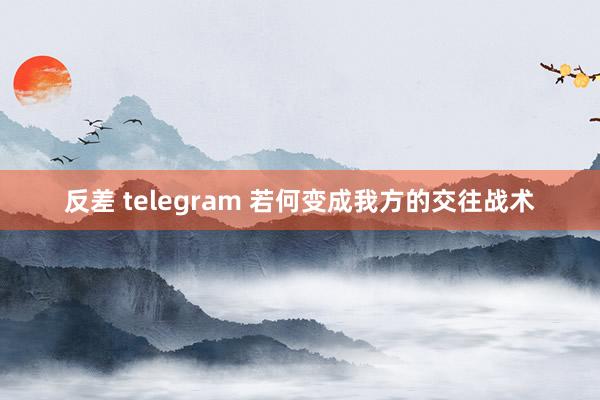 反差 telegram 若何变成我方的交往战术