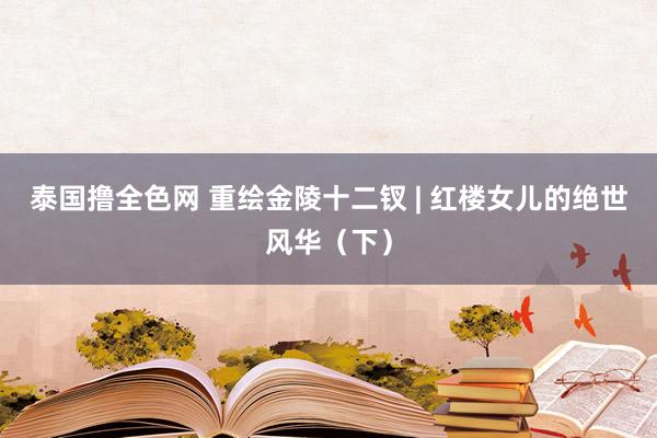 泰国撸全色网 重绘金陵十二钗 | 红楼女儿的绝世风华（下）