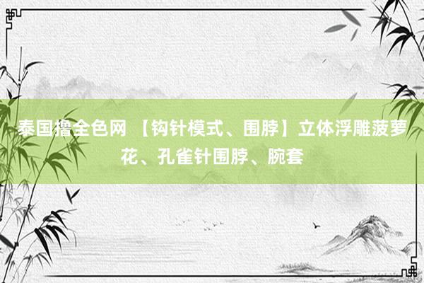 泰国撸全色网 【钩针模式、围脖】立体浮雕菠萝花、孔雀针围脖、