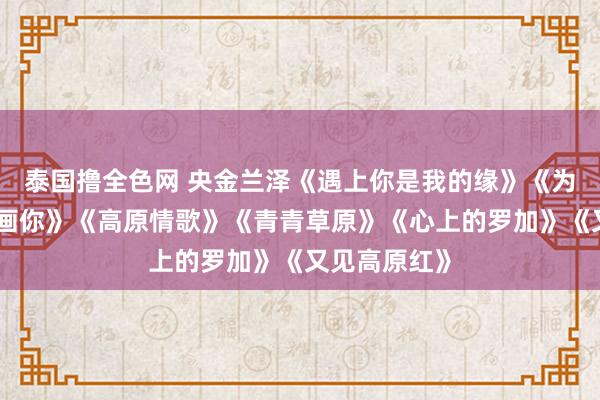 泰国撸全色网 央金兰泽《遇上你是我的缘》《为你恭候》《画你》