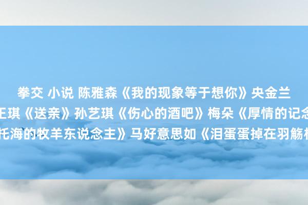 拳交 小说 陈雅森《我的现象等于想你》央金兰泽《遇上你是我的缘》王琪《送亲》孙艺琪《伤心的酒吧》梅朵《厚情的记念》王琪《可可托海的牧羊东说念主》马好意思如《泪蛋蛋掉在羽觞杯里》梅朵《有莫得一种念念念永不困顿》