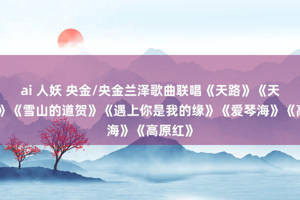 ai 人妖 央金/央金兰泽歌曲联唱《天路》《天籁之爱》《雪山的道贺》《遇上你是我的缘》《爱琴海》《高原红》