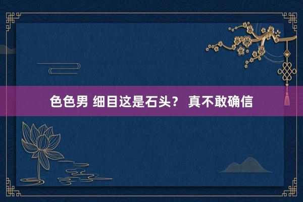 色色男 细目这是石头？ 真不敢确信
